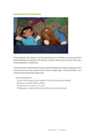 GATAZKAREN TXOTXONGILOAK




Txotxongiloekin lan egitea erreminta egokia da gai zail batekin sartzen garenean
edota bitartekaritza erabili nahi denean, taldean edota gelan sortzen diren egu-
neroko gatazken eraldaketan.

Txontxongiloen erabilpenaren bitartez gatazka batean pentsatu dezakegu bertan
zuzenean sartuta egon gabe,horrela aukera izango dugu, modu positiboan ate-
ratzeko bide ezberdinak ezagutzeko.

  NORI ZUZENDUTA:
  - Lehen hezkuntzako ikasle-taldeak (10-25 pertsonetako taldeak)
  - Elkarteei, Aisialdi Taldeei, GKEei…
  - Programaren iraupena: 1-2 ordu
  - Pedagogian ezagutzak dituzten profesionalek dinamizatuta




                                         bakearenkulturalanduz
 