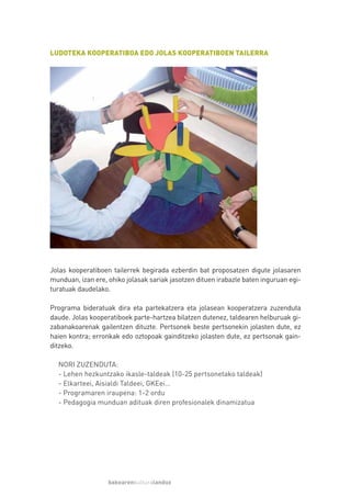 LUDOTEKA KOOPERATIBOA EDO JOLAS KOOPERATIBOEN TAILERRA




Jolas kooperatiboen tailerrek begirada ezberdin bat proposatzen digute jolasaren
munduan, izan ere, ohiko jolasak sariak jasotzen dituen irabazle baten inguruan egi-
turatuak daudelako.

Programa bideratuak dira eta partekatzera eta jolasean kooperatzera zuzenduta
daude. Jolas kooperatiboek parte-hartzea bilatzen dutenez, taldearen helburuak gi-
zabanakoarenak gailentzen dituzte. Pertsonek beste pertsonekin jolasten dute, ez
haien kontra; erronkak edo oztopoak gainditzeko jolasten dute, ez pertsonak gain-
ditzeko.

  NORI ZUZENDUTA:
  - Lehen hezkuntzako ikasle-taldeak (10-25 pertsonetako taldeak)
  - Elkarteei, Aisialdi Taldeei, GKEei…
  - Programaren iraupena: 1-2 ordu
  - Pedagogia munduan adituak diren profesionalek dinamizatua




                   bakearenkulturalanduz
 