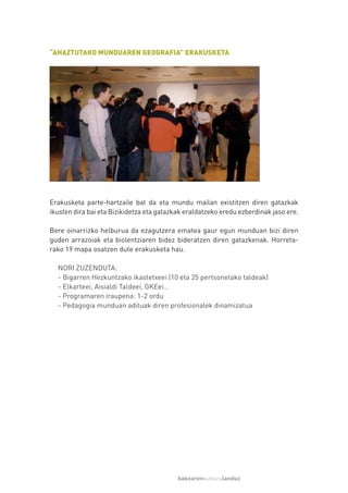 “AHAZTUTAKO MUNDUAREN GEOGRAFIA” ERAKUSKETA




Erakusketa parte-hartzaile bat da eta mundu mailan existitzen diren gatazkak
ikusten dira bai eta Bizikidetza eta gatazkak eraldatzeko eredu ezberdinak jaso ere.

Bere oinarrizko helburua da ezagutzera ematea gaur egun munduan bizi diren
guden arrazoiak eta biolentziaren bidez bideratzen diren gatazkenak. Horreta-
rako 19 mapa osatzen dute erakusketa hau.

  NORI ZUZENDUTA:
  - Bigarren Hezkuntzako ikastetxeei (10 eta 25 pertsonetako taldeak)
  - Elkarteei, Aisialdi Taldeei, GKEei…
  - Programaren iraupena: 1-2 ordu
  - Pedagogia munduan adituak diren profesionalek dinamizatua




                                           bakearenkulturalanduz
 