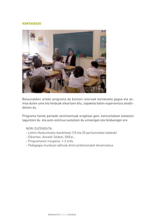 KONTAIDAZU




Belaunaldien arteko programa da bizitzen istorioak kontatzeko gogoa eta as-
moa duten ume eta helduak elkartzen ditu, topaketa baten esperientzia ahalbi-
detzen du.

Programa honek partaide sentimentuak eragiteaz gain, komunitatean kokatzen
laguntzen du eta auto-estimua sustatzen du umeengan eta helduengan ere.

  NORI ZUZENDUTA:
  - Lehen Hezkuntzako ikastetxeei (10 eta 25 pertsonetako taldeak)
  - Elkarteei, Aisialdi Taldeei, GKEei…
  - Programaren iraupena: 1-2 ordu
  - Pedagogia munduan adituak diren profesionalek dinamizatua




                 bakearenkulturalanduz
 