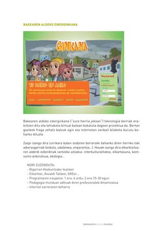 BAKEAREN ALDEKO ZIBERGINKANA




Bakearen aldeko ziberginkana (“zure herria jokoan”) teknologia berriak era-
biltzen ditu eta lehiaketa birtual batean kokatuta dagoen proiektua da. Bertan
gazteek froga zehatz batzuk egin eta interneten zenbait bilaketa burutu be-
harko dituzte.

Zazpi izango dira lurrikara baten ondoren berreraiki beharko diren herriko toki
adierazgarriak (eskola, udaletxea, enparantza…). Hauek izango dira elkarbizitza-
ren alderdi ezberdinak lantzeko aitzakia: interkulturalitatea, elkartasuna, kont-
sumo arduratsua, ekologia…

  NORI ZUZENDUTA:
  - Bigarren Hezkuntzako ikasleei
  - Elkarteei, Aisialdi Taldeei, GKEei…
  - Programaren iraupena: 1.era: 6 ordu; 2.era:15-30 egun
  - Pedagogia munduan adituak diren profesionalek dinamizatua
  - Internet sarreraren beharra




                                         bakearenkulturalanduz
 