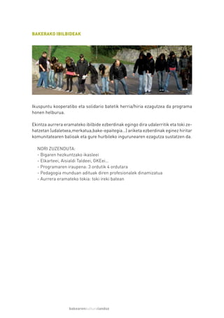 BAKERAKO IBILBIDEAK




Ikuspuntu kooperatibo eta solidario batetik herria/hiria ezagutzea da programa
honen helburua.

Ekintza aurrera eramateko ibilbide ezberdinak egingo dira udalerritik eta toki ze-
hatzetan (udaletxea,merkatua,bake-epaitegia…) ariketa ezberdinak eginez hiritar
komunitatearen balioak eta gure hurbileko ingurunearen ezagutza sustatzen da.

  NORI ZUZENDUTA:
  - Bigaren hezkuntzako ikasleei
  - Elkarteei, Aisialdi Taldeei, GKEei…
  - Programaren iraupena: 3 ordutik 4 ordutara
  - Pedagogia munduan adituak diren profesionalek dinamizatua
  - Aurrera eramateko tokia: toki ireki batean




                   bakearenkulturalanduz
 