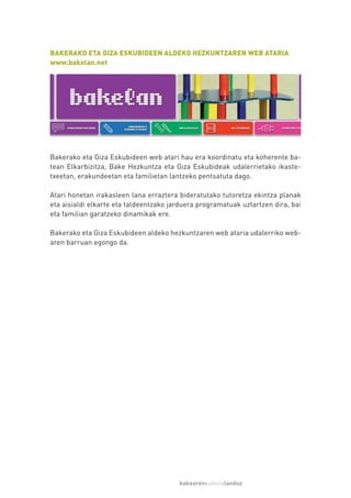 BAKERAKO ETA GIZA ESKUBIDEEN ALDEKO HEZKUNTZAREN WEB ATARIA
www.bakelan.net




Bakerako eta Giza Eskubideen web atari hau era koordinatu eta koherente ba-
tean Elkarbizitza, Bake Hezkuntza eta Giza Eskubideak udalerrietako ikaste-
txeetan, erakundeetan eta familietan lantzeko pentsatuta dago.

Atari honetan irakasleen lana erraztera bideratutako tutoretza ekintza planak
eta aisialdi elkarte eta taldeentzako jarduera programatuak uztartzen dira, bai
eta familian garatzeko dinamikak ere.

Bakerako eta Giza Eskubideen aldeko hezkuntzaren web ataria udalerriko web-
aren barruan egongo da.




                                        bakearenkulturalanduz
 
