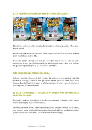 BALIO HEZIKETAREN HEDAPENA. BIZIKIDETZARAKO DEKALOGOA




Elkarbizitza lantzeko, udalerri mailan banatutako komiki itxura daukan informazio-
koadernoa da.

Koaderno hauek hamar orriz osatuta daude, eta giza elkarbizitzarako beharrezkoak
diren ikasketak indartzen ditu.

Koaderno honen bitartez gure buruak ezagutzen ikas dezakegu, “izatera”, ko-
munikatzera, gure gatazkei aurre egitera, ezberdintasunean elkarrekin bizitze-
ra, gizartean parte hartzera eta ingurunea zaintzera.



GIZA ESKUBIDEEN EGUTEGIA EDO AGENDA

Urteko egutegia edo agenda bat eratzen da balioen hezkuntzarako irudi eta
edukiekin (ekologia, elkartasuna, garapena, bakea, baterako hezkuntza, aniz-
tasuna…) edota Giza Eskubideen urraketak islatzen dituzten egoerak eta horiei
aurre egiteko era ezberdinekin.



52 EMAIL = BIZIKIDETZA (+) HARREMAN INTERPERTSONAL ONURAGARRIAK
LANTZEKO EMAIL-AK

Posta elektronikoen bidez hedatzea eta Facebook taldeen eraketaren bidez harre-
man interpertsonal onuragarriak lantzea.

Teknologia berrien efektu biderkatzaileaz baliatuz, programa honen ideia astero,
urte betean, mezu positibo bat jasotzea da; bertan elkarbizitza ahalbidetzen duten
jarreren inguruan hausnarketa txiki bat egitera animatzen zaigu.




                   bakearenkulturalanduz
 