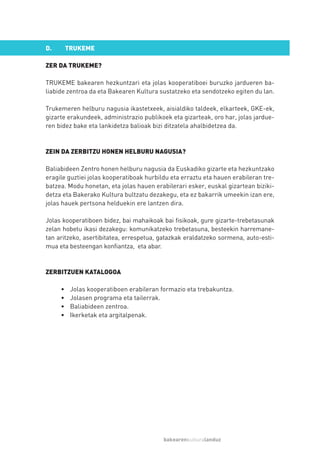 D.       TRUKEME

ZER DA TRUKEME?

TRUKEME bakearen hezkuntzari eta jolas kooperatiboei buruzko jardueren ba-
liabide zentroa da eta Bakearen Kultura sustatzeko eta sendotzeko egiten du lan.

Trukemeren helburu nagusia ikastetxeek, aisialdiko taldeek, elkarteek, GKE-ek,
gizarte erakundeek, administrazio publikoek eta gizarteak, oro har, jolas jardue-
ren bidez bake eta lankidetza balioak bizi ditzatela ahalbidetzea da.



ZEIN DA ZERBITZU HONEN HELBURU NAGUSIA?

Baliabideen Zentro honen helburu nagusia da Euskadiko gizarte eta hezkuntzako
eragile guztiei jolas kooperatiboak hurbildu eta erraztu eta hauen erabileran tre-
batzea. Modu honetan, eta jolas hauen erabilerari esker, euskal gizartean biziki-
detza eta Bakerako Kultura bultzatu dezakegu, eta ez bakarrik umeekin izan ere,
jolas hauek pertsona helduekin ere lantzen dira.

Jolas kooperatiboen bidez, bai mahaikoak bai fisikoak, gure gizarte-trebetasunak
zelan hobetu ikasi dezakegu: komunikatzeko trebetasuna, besteekin harremane-
tan aritzeko, asertibitatea, errespetua, gatazkak eraldatzeko sormena, auto-esti-
mua eta besteengan konfiantza, eta abar.



ZERBITZUEN KATALOGOA

     •    Jolas kooperatiboen erabileran formazio eta trebakuntza.
     •    Jolasen programa eta tailerrak.
     •    Baliabideen zentroa.
     •    Ikerketak eta argitalpenak.




                                          bakearenkulturalanduz
 