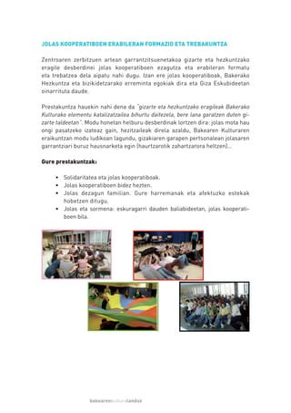 JOLAS KOOPERATIBOEN ERABILERAN FORMAZIO ETA TREBAKUNTZA

Zentroaren zerbitzuen artean garrantzitsuenetakoa gizarte eta hezkuntzako
eragile desberdinei jolas kooperatiboen ezagutza eta erabileran formatu
eta trebatzea dela aipatu nahi dugu. Izan ere jolas kooperatiboak, Bakerako
Hezkuntza eta bizikidetzarako erreminta egokiak dira eta Giza Eskubideetan
oinarrituta daude.

Prestakuntza hauekin nahi dena da “gizarte eta hezkuntzako eragileak Bakerako
Kulturako elementu katalizatzailea bihurtu daitezela, bere lana garatzen duten gi-
zarte taldeetan”. Modu honetan helburu desberdinak lortzen dira: jolas mota hau
ongi pasatzeko izateaz gain, hezitzaileak direla azaldu, Bakearen Kulturaren
eraikuntzan modu ludikoan lagundu, gizakiaren garapen pertsonalean jolasaren
garrantziari buruz hausnarketa egin (haurtzarotik zahartzarora heltzen)…

Gure prestakuntzak:

     • Solidaritatea eta jolas kooperatiboak.
     • Jolas kooperatiboen bidez hezten.
     • Jolas dezagun familian. Gure harremanak eta afektuzko estekak
       hobetzen ditugu.
     • Jolas eta sormena: eskuragarri dauden baliabideetan, jolas kooperati-
       boen bila.




                  bakearenkulturalanduz
 