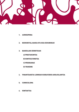 1.   AURKEZPENA




2.   BIZIKIDETZA, BAKEA ETA GIZA ESKUBIDEAK




3.   BAKEOLAKO ZERBITZUAK

      A) PRESTAKUNTZA

      B) KONTSULTORETZA

      C) PROGRAMAK

      D) TRUKEME




4.   FINANTZIAKETA-LERROAK KUDEATZEKO AHOLKULARITZA




5.   CURRICULUMA




6.   KONTAKTUA
 