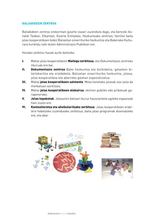 BALIABIDEEN ZENTROA

Baliabideen zentroa orokorrean gizarte osoari zuzenduta dago, eta bereziki As-
tialdi Taldeei, Elkarteei, Gizarte Entitateei, Hezkuntzako zentroei, familiei baita
jolas kooperatiboen bidez Balioetan oinarrituriko hezkuntza eta Bakerako Kultu-
rara hurbildu nahi duten Administrazio Publikoei ere.

Honako zerbitzu hauek aurki daitezke:

I.     Mahai jolas kooperatiboen Mailegu zerbitzua, eta Dokumentazio zentroko
       liburuak ere bai.
II.    Dokumentazio zentroa Bake hezkuntza eta bizikidetza, gatazken bi-
       tartekaritza eta eraldaketa, Balioetan oinarrituriko hezkuntza, jolasa,
       jolas kooperatiboa eta abarreko gaietan espezializatua.
III.   Mahai jolas kooperatiboen salmenta. Mota honetako jolasak oso zaila da
       merkatuan aurkitzea.
IV.    Mahai jolas kooperatiboen alokairua, ekimen publiko edo pribatuak ga-
       rapenerako.
V.     Jolas topaketak. Jolasaren balioari buruz hausnarketa egiteko espazioak
       hain zuzen ere.
VI.    Kontsultoretza eta aholkularitzako zerbitzua. Jolas kooperatiboen erabi-
       lera hobetzeko zuzendutako zerbitzua, baita jolas-programak diseinatzeko
       ere, eta abar.




                   bakearenkulturalanduz
 