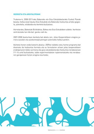 IKERKETA ETA ARGITALPENAK

Trukeme-k, 2008-2011rako Bakerako eta Giza Eskubideetarako Euskal Planak
bezala, helburutzat dauka Giza Eskubide eta Bakerako hezkuntza arloko gogoe-
ta, azterketa, eztabaida eta ikerketa bultzatzea.

Horretarako, Bakeolak Bizikidetza, Bakea eta Giza Eskubideen aldeko ikerketan
zentratutako lan ildo bat garatu nahi du.

2007-2008 ikasturtean ikerketa bat abiatu zen, Jolas Kooperatiboen eragina ja-
rrera sozialen eta autokontzeptuarengan aztertzeko helburuarekin.

Ikerketa honen ondorioetarik abiatuz. 2009an taldeko esku hartze programa bat
diseinatu da hezkuntza formala eta ez formalaren arloan jolas kooperatiboen
erabilpenaren bidez sormena eta giza eskubideetarako hezkuntza nerabezaroan
(11-16 urte) bultzatzeko, talde esperimentaletan inplementatzeko eta nerabea-
ren garapenean honen eragina neurtzeko.




                                        bakearenkulturalanduz
 