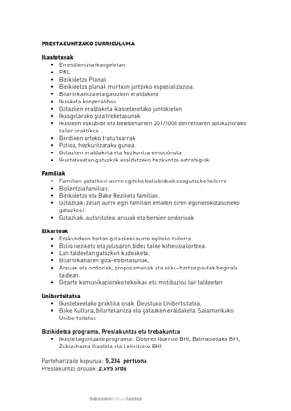 PRESTAKUNTZAKO CURRICULUMA

Ikastetxeak
   • Erresilientzia ikasgeletan.
   • PNL
   • Bizikidetza Planak
   • Bizikidetza planak martxan jartzeko espezializazioa.
   • Bitartekaritza eta gatazken eraldaketa
   • Ikasketa kooperatiboa
   • Gatazken eraldaketa ikastetxeetako jantokietan
   • Ikasgelarako giza trebetasunak
   • Ikasleen eskubide eta betebeharren 201/2008 dekretoaren aplikaziorako
      tailer praktikoa
   • Berdinen arteko tratu txarrak
   • Patioa, hezkuntzarako gunea.
   • Gatazken eraldaketa eta hezkuntza emociónala
   • Ikastetxeetan gatazkak eraldatzeko hezkuntza estrategiak

Familiak
  • Familian gatazkeei aurre egiteko baliabideak ezagutzeko tailerra
  • Biolentzia familian.
  • Bizikidetza eta Bake Heziketa familian.
  • Gatazkak: zelan aurre egin familian ematen diren egunerokotasuneko
      gatazkeei.
  • Gatazkak, autoritatea, arauak eta beraien ondorioak

Elkarteak
   • Erakundeen baitan gatazkeei aurre egiteko tailerra.
   • Balio heziketa eta jolasaren bidez talde kohesioa lortzea.
   • Lan taldeetan gatazken kudeaketa.
   • Bitartekariaren giza-trebetasunak.
   • Arauak eta ondoriak, proposamenak eta esku-hartze pautak begirale
      taldean.
   • Gizarte komunikaziorako teknikak eta motibazioa lan taldeetan

Unibertsitatea
   • Ikastetxeetako praktika onak. Deustuko Unibertsitatea.
   • Bake Kultura, bitartekaritza eta gatazken eraldaketa. Salamankako
      Unibertsitatea

Bizikidetza programa. Prestakuntza eta trebakuntza
   • Ikasle laguntzaile programa: Dolores Ibarruri BHI, Balmasedako BHI,
       Zubizaharra Ikastola eta Lekeitioko BHI

Partehartzaile kopurua: 5.234 pertsona
Prestakuntza orduak: 2.695 ordu




                 bakearenkulturalanduz
 