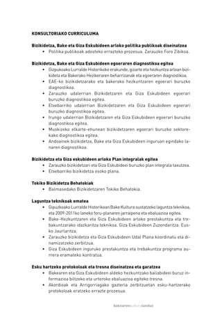 KONSULTORIAKO CURRICULUMA

Bizikidetza, Bake eta Giza Eskubideen arloko politika publikoak diseinatzea
     • Politika publikoak adosteko errazteko prozesua. Zarauzko Foro Zibikoa.

Bizikidetza, Bake eta Giza Eskubideen egoeraren diagnostikoa egitea
     • Gizpukoako Lurralde Historikoko erakunde, gizarte eta hezkuntza arloan bizi-
        kideta eta Bakerako Hezikeraren beharrizanak eta egoeraren diagnostikoa.
     • EAE-ko bizikidetzarako eta bakerako hezkuntzaren egoerari buruzko
        diagnostikoa.
     • Zarauzko udalerrian Bizikidetzaren eta Giza Eskubideen egoerari
        buruzko diagnostikoa egitea.
     • Etxebarriko udalerrian Bizikidetzaren eta Giza Eskubideen egoerari
        buruzko diagnostikoa egitea.
     • Irungo udalerrian Bizikidetzaren eta Giza Eskubideen egoerari buruzko
        diagnostikoa egitea.
     • Muskizeko elkarte-ehunean bizikidetzaren egoerari buruzko sektore-
        kako diagnostikoa egitea.
     • Andoainek bizikidetza, Bake eta Giza Eskubideen inguruan egindako la-
        naren diagnostikoa.

Bizikidetza eta Giza eskubideen arloko Plan integralak egitea
     • Zarauzko bizikidetzari eta Giza Eskubideei buruzko plan integrala taxutzea.
     • Etxebarriko bizikidetza osoko plana.

Tokiko Bizikidetza Behatokiak
     • Balmasedako Bizikidetzaren Tokiko Behatokia.

Laguntza teknikoak ematea
    • Gipuzkoako Lurralde Historikoan Bake Kultura sustatzeko laguntza teknikoa,
       eta 2009-2011ko laneko foru-planaren jarraipena eta ebaluazioa egitea.
    • Bake-Hezkuntzaren eta Giza Eskubideen arloko prestakuntza eta tre-
       bakuntzarako idazkaritza teknikoa. Giza Eskubideen Zuzendaritza. Eus-
       ko Jaurlaritza.
    • Zarauzko bizikidetza eta Giza Eskubideen Udal Plana koordinatu eta di-
       namizatzeko zerbitzua.
    • Giza Eskubideen inguruko prestakuntza eta trebakuntza programa au-
       rrera eramateko kontratua.

Esku hartzeko protokoloak eta tresna diseinatzea eta garatzea
    • Bakearen eta Giza Eskubideen aldeko hezkuntzako baliabideei buruz in-
       formazioa biltzeko eta urteroko ebaluazioa egiteko tresna.
    • Akordioak eta Arrigorriagako gazteria zerbitzuetan esku-hartzerako
       protokoloak eratzeko errazte prozesua.


                                          bakearenkulturalanduz
 