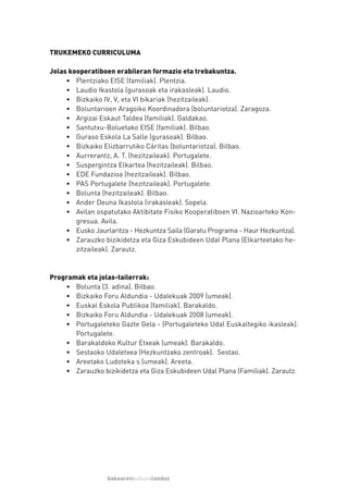TRUKEMEKO CURRICULUMA

Jolas kooperatiboen erabileran formazio eta trebakuntza.
     • Plentziako EISE (familiak). Plentzia.
     • Laudio Ikastola (gurasoak eta irakasleak). Laudio.
     • Bizkaiko IV, V, eta VI bikariak (hezitzaileak).
     • Boluntarioen Aragoiko Koordinadora (boluntariotza). Zaragoza.
     • Argizai Eskaut Taldea (familiak). Galdakao.
     • Santutxu-Boluetako EISE (familiak). Bilbao.
     • Guraso Eskola La Salle (gurasoak). Bilbao.
     • Bizkaiko Elizbarrutiko Cáritas (boluntariotza). Bilbao.
     • Aurrerantz, A. T. (hezitzaileak). Portugalete.
     • Suspergintza Elkartea (hezitzaileak). Bilbao.
     • EDE Fundazioa (hezitzaileak). Bilbao.
     • PAS Portugalete (hezitzaileak). Portugalete.
     • Bolunta (hezitzaileak). Bilbao.
     • Ander Deuna Ikastola (irakasleak). Sopela.
     • Avilan ospatutako Aktibitate Fisiko Kooperatiboen VI. Nazioarteko Kon-
        gresua. Avila.
     • Eusko Jaurlaritza - Hezkuntza Saila (Garatu Programa - Haur Hezkuntza).
     • Zarauzko bizikidetza eta Giza Eskubideen Udal Plana (Elkarteetako he-
        zitzaileak). Zarautz.



Programak eta jolas-tailerrak:
    • Bolunta (3. adina). Bilbao.
    • Bizkaiko Foru Aldundia - Udalekuak 2009 (umeak).
    • Euskal Eskola Publikoa (familiak). Barakaldo.
    • Bizkaiko Foru Aldundia - Udalekuak 2008 (umeak).
    • Portugaleteko Gazte Gela - (Portugaleteko Udal Euskaltegiko ikasleak).
       Portugalete.
    • Barakaldoko Kultur Etxeak (umeak). Barakaldo.
    • Sestaoko Udaletxea (Hezkuntzako zentroak). Sestao.
    • Areetako Ludoteka s (umeak). Areeta.
    • Zarauzko bizikidetza eta Giza Eskubideen Udal Plana (Familiak). Zarautz.




                  bakearenkulturalanduz
 