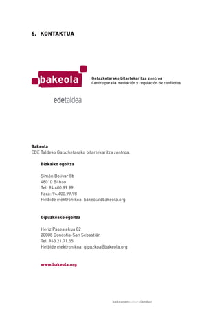 6. KONTAKTUA




Bakeola
EDE Taldeko Gatazketarako bitartekaritza zentroa.

    Bizkaiko egoitza

    Simón Bolivar 8b
    48010 Bilbao
    Tel. 94.400.99.99
    Faxa: 94.400.99.98
    Helbide elektronikoa: bakeola@bakeola.org



    Gipuzkoako egoitza

    Heriz Pasealekua 82
    20008 Donostia-San Sebastián
    Tel. 943.21.71.55
    Helbide elektronikoa: gipuzkoa@bakeola.org



    www.bakeola.org




                                        bakearenkulturalanduz
 