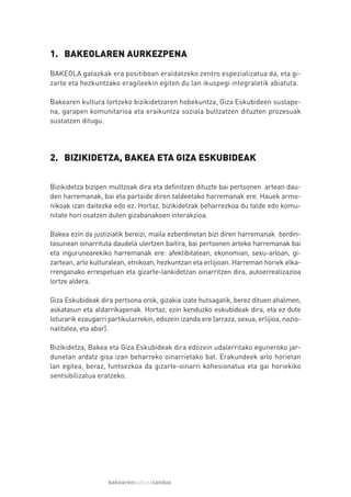 1. BAKEOLAREN AURKEZPENA
BAKEOLA gatazkak era positiboan eraldatzeko zentro espezializatua da, eta gi-
zarte eta hezkuntzako eragileekin egiten du lan ikuspegi integraletik abiatuta.

Bakearen kultura lortzeko bizikidetzaren hobekuntza, Giza Eskubideen sustape-
na, garapen komunitarioa eta eraikuntza soziala bultzatzen dituzten prozesuak
sustatzen ditugu.




2. BIZIKIDETZA, BAKEA ETA GIZA ESKUBIDEAK


Bizikidetza bizipen multzoak dira eta definitzen dituzte bai pertsonen artean dau-
den harremanak, bai eta partaide diren taldeetako harremanak ere. Hauek armo-
nikoak izan daitezke edo ez. Hortaz, bizikidetzak beharrezkoa du talde edo komu-
nitate hori osatzen duten gizabanakoen interakzioa.

Bakea ezin da justiziatik bereizi, maila ezberdinetan bizi diren harremanak berdin-
tasunean oinarrituta daudela ulertzen baitira, bai pertsonen arteko harremanak bai
eta ingurunearekiko harremanak ere: afektibitatean, ekonomian, sexu-arloan, gi-
zartean, arlo kulturalean, etnikoan, hezkuntzan eta erlijioan. Harreman horiek elka-
rrenganako errespetuan eta gizarte-lankidetzan oinarritzen dira, autoerrealizazioa
lortze aldera.

Giza Eskubideak dira pertsona orok, gizakia izate hutsagatik, berez dituen ahalmen,
askatasun eta aldarrikapenak. Hortaz, ezin kenduzko eskubideak dira, eta ez dute
loturarik ezaugarri partikularrekin, edozein izanda ere (arraza, sexua, erlijioa, nazio-
nalitatea, eta abar).

Bizikidetza, Bakea eta Giza Eskubideak dira edozein udalerritako eguneroko jar-
dunetan ardatz gisa izan beharreko oinarrietako bat. Erakundeek arlo horietan
lan egitea, beraz, funtsezkoa da gizarte-oinarri kohesionatua eta gai horiekiko
sentsibilizatua eratzeko.




                    bakearenkulturalanduz
 