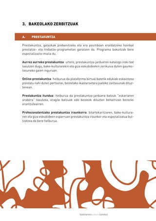 3. BAKEOLAKO ZERBITZUAK

A.    PRESTAKUNTZA

Prestakuntza, gatazkak prebenitzeko eta era positiboan eraldatzeko hainbat
prestatze- eta trebatze-programetan garatzen da. Programa bakoitzak bere
espezializazio-maila du.

Aurrez aurreko prestakuntza: urtero, prestakuntza-jardueren katalogo ireki bat
taxutzen dugu, bake-kulturarekin eta giza eskubideekin zerikusia duten gaurko-
tasuneko gaien inguruan.

Online prestakuntza: helburua da plataforma birtual batetik edukiak eskaintzea
prestatu nahi duten pertsonei, bestelako ikastaroetara joateko zailtasunak dituz-
tenean.

Prestakuntza itundua: helburua da prestakuntza-jarduera batzuk “eskariaren
arabera” taxutzea, eragile batzuek edo besteek dituzten beharrizan bereziei
erantzutearren.

Profesionalentzako prestakuntza iraunkorra: bitartekaritzaren, bake-kultura-
ren eta giza eskubideen esparruan prestakuntza iraunkor eta espezializatua bul-
tzatzea da bere helburua.




                                         bakearenkulturalanduz
 