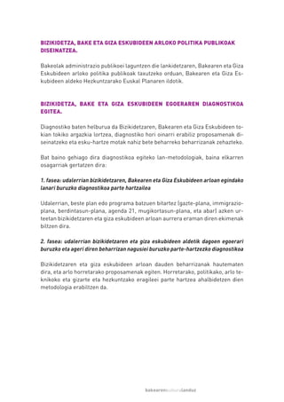 BIZIKIDETZA, BAKE ETA GIZA ESKUBIDEEN ARLOKO POLITIKA PUBLIKOAK
DISEINATZEA.

Bakeolak administrazio publikoei laguntzen die lankidetzaren, Bakearen eta Giza
Eskubideen arloko politika publikoak taxutzeko orduan, Bakearen eta Giza Es-
kubideen aldeko Hezkuntzarako Euskal Planaren ildotik.



BIZIKIDETZA, BAKE ETA GIZA ESKUBIDEEN EGOERAREN DIAGNOSTIKOA
EGITEA.

Diagnostiko baten helburua da Bizikidetzaren, Bakearen eta Giza Eskubideen to-
kian tokiko argazkia lortzea, diagnostiko hori oinarri erabiliz proposamenak di-
seinatzeko eta esku-hartze motak nahiz bete beharreko beharrizanak zehazteko.

Bat baino gehiago dira diagnostikoa egiteko lan-metodologiak, baina elkarren
osagarriak gertatzen dira:

1. fasea: udalerrian bizikidetzaren, Bakearen eta Giza Eskubideen arloan egindako
lanari buruzko diagnostikoa parte hartzailea

Udalerrian, beste plan edo programa batzuen bitartez (gazte-plana, immigrazio-
plana, berdintasun-plana, agenda 21, mugikortasun-plana, eta abar) azken ur-
teetan bizikidetzaren eta giza eskubideen arloan aurrera eraman diren ekimenak
biltzen dira.

2. fasea: udalerrian bizikidetzaren eta giza eskubideen aldetik dagoen egoerari
buruzko eta ageri diren beharrizan nagusiei buruzko parte-hartzezko diagnostikoa

Bizikidetzaren eta giza eskubideen arloan dauden beharrizanak hautematen
dira, eta arlo horretarako proposamenak egiten. Horretarako, politikako, arlo te-
knikoko eta gizarte eta hezkuntzako eragileei parte hartzea ahalbidetzen dien
metodologia erabiltzen da.




                                         bakearenkulturalanduz
 