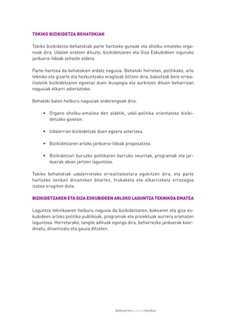 TOKIKO BIZIKIDETZA BEHATOKIAK

Tokiko bizikidetza-behatokiak parte hartzeko guneak eta aholku emateko orga-
noak dira. Udalek eratzen dituzte, bizikidetzaren eta Giza Eskubideen inguruko
jarduera-ildoak zehazte aldera.

Parte-hartzea da behatokien ardatz nagusia. Behatoki horretan, politikako, arlo
tekniko eta gizarte eta hezkuntzako eragileak biltzen dira, bakoitzak bere errea-
litatetik bizikidetzaren egoeraz duen ikuspegia eta aurkitzen dituen beharrizan
nagusiak elkarri adierazteko.

Behatoki baten helburu nagusiak ondorengoak dira:

     • Organo aholku-emailea den aldetik, udal-politika orientatzea biziki-
       detzako gaietan.

     • Udalerrian bizikidetzak duen egoera aztertzea.

     • Bizikidetzaren arloko jarduera-ildoak proposatzea.

     • Bizikidetzari buruzko politikaren barruko neurriak, programak eta jar-
       duerak abian jartzen laguntzea.

Tokiko behatokiak udalerrietako errealitateetara egokitzen dira, eta parte
hartzeko zenbait dinamiken bitartez, trukaketa eta elkarrizketa errazagoa
izatea eragiten dute.

BIZIKIDETZAREN ETA GIZA ESKUBIDEEN ARLOKO LAGUNTZA TEKNIKOA EMATEA

Laguntza teknikoaren helburu nagusia da bizikidetzaren, bakearen eta giza es-
kubideen arloko politika publikoak, programak eta proiektuak aurrera eramaten
laguntzea. Horretarako, langile adituak egongo dira, beharrezko jarduerak koor-
dinatu, dinamizatu eta gauza ditzaten.




                                         bakearenkulturalanduz
 
