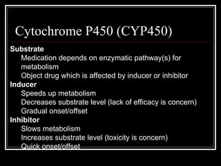 Cytochrome P450 (CYP450) Substrate Medication depends on enzymatic pathway(s) for metabolism Object drug which is affected by inducer or inhibitor Inducer Speeds up metabolism Decreases substrate level (lack of efficacy is concern) Gradual onset/offset  Inhibitor Slows metabolism Increases substrate level (toxicity is concern) Quick onset/offset 