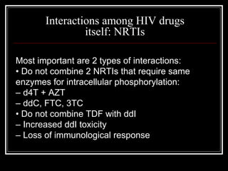 Interactions among HIV drugs itself: NRTIs Most important are 2 types of interactions: •  Do not combine 2 NRTIs that require same enzymes for intracellular phosphorylation: –  d4T + AZT –  ddC, FTC, 3TC •  Do not combine TDF with ddI –  Increased ddI toxicity –  Loss of immunological response 