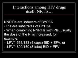 Interactions among HIV drugs itself: NRTIs… NNRTIs are inducers of CYP3A •  PIs are substrates of CYP3A •  When combining NNRTIs with PIs, usually the dose of the PI is increased, for example: –  LPV/r 533/133 (4 caps) BID + EFV, or –  LPV/r 600/150 (3 tabs) BID + EFV 