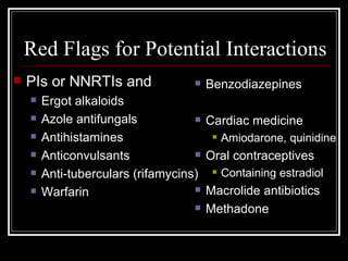 Red Flags for Potential Interactions PIs or NNRTIs and Ergot alkaloids Azole antifungals Antihistamines Anticonvulsants Anti-tuberculars (rifamycins) Warfarin Benzodiazepines Cardiac medicine Amiodarone, quinidine  Oral contraceptives Containing estradiol  Macrolide antibiotics Methadone 