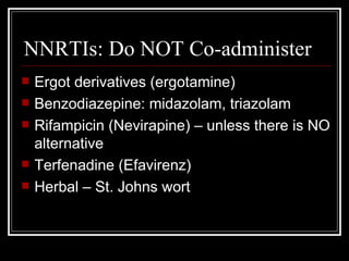 NNRTIs: Do NOT Co-administer Ergot derivatives (ergotamine) Benzodiazepine: midazolam, triazolam Rifampicin (Nevirapine) – unless there is NO alternative Terfenadine (Efavirenz) Herbal – St. Johns wort 