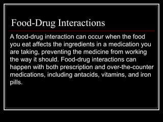 Food-Drug Interactions A food-drug interaction can occur when the food you eat affects the ingredients in a medication you are taking, preventing the medicine from working the way it should. Food-drug interactions can happen with both prescription and over-the-counter medications, including antacids, vitamins, and iron pills. 