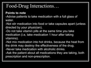 Food-Drug Interactions… Points to note -Advise patients to take medication with a full glass of water. -Not stir medication into food or take capsules apart (unless directed by your physician).  -Do not take vitamin pills at the same time you take medication (i.e, take medication 1 hour after taking vitamins). -Not mix medication into hot drinks, because the heat from the drink may destroy the effectiveness of the drug. -Never take medication with alcoholic drinks. -Ask the patient about all medications they are taking, both prescription and non-prescription. 