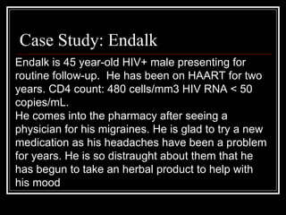 Case Study: Endalk Endalk is 45 year-old HIV+ male presenting for routine follow-up.  He has been on HAART for two years. CD4 count: 480 cells/mm3 HIV RNA < 50 copies/mL.  He comes into the pharmacy after seeing a physician for his migraines. He is glad to try a new medication as his headaches have been a problem for years. He is so distraught about them that he has begun to take an herbal product to help with his mood 