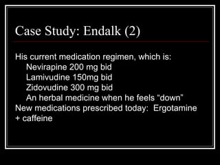 Case Study: Endalk (2) His current medication regimen, which is: Nevirapine 200 mg bid Lamivudine 150mg bid Zidovudine 300 mg bid An herbal medicine when he feels “down” New medications prescribed today:  Ergotamine + caffeine 