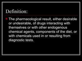 Definition: The pharmacological result, either desirable or undesirable, of drugs interacting with themselves or with other endogenous chemical agents, components of the diet, or with chemicals used in or resulting from diagnostic tests. 