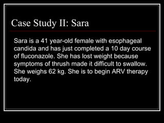Case Study II: Sara Sara is a 41 year-old female with esophageal candida and has just completed a 10 day course of fluconazole. She has lost weight because symptoms of thrush made it difficult to swallow. She weighs 62 kg. She is to begin ARV therapy today.  