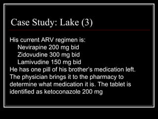 Case Study: Lake (3) His current ARV regimen is: Nevirapine 200 mg bid Zidovudine 300 mg bid Lamivudine 150 mg bid He has one pill of his brother’s medication left. The physician brings it to the pharmacy to determine what medication it is. The tablet is identified as ketoconazole 200 mg 