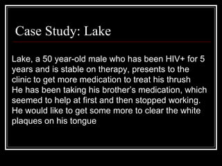 Case Study: Lake Lake, a 50 year-old male who has been HIV+ for 5 years and is stable on therapy, presents to the clinic to get more medication to treat his thrush He has been taking his brother’s medication, which seemed to help at first and then stopped working. He would like to get some more to clear the white plaques on his tongue 