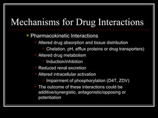 Mechanisms for Drug Interactions Pharmacokinetic Interactions Altered drug absorption and tissue distribution Chelation, pH, efflux proteins or drug transporters) Altered drug metabolism Induction/inhibition Reduced renal excretion  Altered intracellular activation Impairment of phosphorylation (D4T, ZDV) The outcome of these interactions could be additive/synergistic, antagonistic/opposing or potentiation 