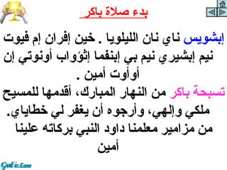 ‫بدء صل ة باكر‬
‫إبشويسرا نايرا نانرا الليلويارا .را خينرا إفرانرا إ،مرا فيوترا ‬
‫نيمرا إبشيريرا نيمرا بيرا إبنفمارا إثؤوا برا أونوتيرا إنرا ‬
                        ‫أوأوترا أمينرا .‬
‫تسبحةرا باكررا منرا النهاررا المبارك،را أقدمهارا للمسيحرا ‬
   ‫ملكيرا وإلهي،را وأرجوهرا أنرا يغفررا ليرا خطاياي.‬
    ‫منرا مزاميررا معلمنارا داودرا النبيرا بركاتهرا علينارا ‬
                              ‫أمين‬
 