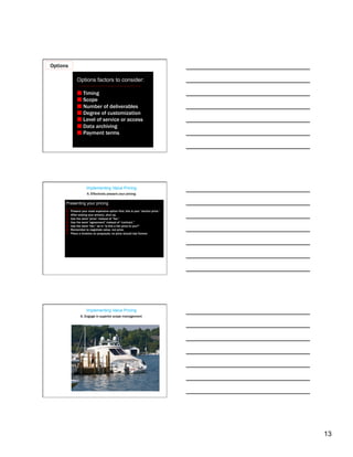 Options

                Options factors to consider:

                 Timing
                 Scope
                 Number of deliverables
                 Degree of customization
                 Level of service or access
                 Data archiving
                 Payment terms




                        Implementing Value Pricing
                        5. Effectively present your pricing

      Presenting your pricing
      1.    Present your most expensive option first; this is your “anchor price.”
      2.    After stating your price(s), shut up.
      3.    Use the word “price” instead of “fee.”
      4.    Use the word “agreement” instead of “contract.”
      5.    Use the word “fair,” as in “Is this a fair price to you?”
      6.    Remember to negotiate value, not price.
      7.    Place a timeline on proposals; no price should last forever.




                        Implementing Value Pricing
                   6. Engage in superior scope management




                                                                                     13
 