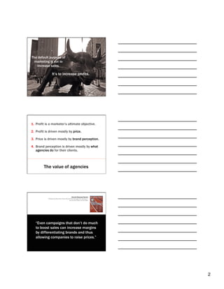 The default purpose of
  marketing is not to
   increase sales.

                   It’s to increase profits.




1.  Profit is a marketer’s ultimate objective.

2.  Profit is driven mostly by price.

3.  Price is driven mostly by brand perception.

4.  Brand perception is driven mostly by what
    agencies do for their clients.



         The value of agencies




                                                     Harvard Business Review
            “If Brands Are Built Over Years, Why Are They Managed Over Quarters?”
                                                   By Leonard Lodish and Carl Mela




                                                                                     2
 