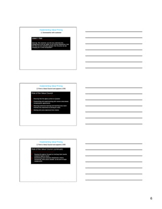 Implementing Value Pricing
                1. Conversation with customer


 Listen > Talk

 Opening: “Mr. Customer, we will only undertake this
 engagement if we can agree, to our mutual satisfaction, that
 the value we are creating is greater than the price we are
 charging you. Is that acceptable?”




              Implementing Value Pricing
         2. Form a Value Council and appoint a CVO

Role of the Value Council

1.  Ensuring that the agency prices on purpose.
2.  Constructing and experimenting with various value-based
    compensation agreements.
3.  Assuring continuous learning and teaching every team
    member the importance of pricing for value.
4.  Dealing with price objections from clients.




              Implementing Value Pricing
         2. Form a Value Council and appoint a CVO

Role of the Value Council (continued)

5.    Keeping the agency focused on tracking client results
      instead of agency inputs.
6.    Establishing client selection/deselection criteria.
7.    Conducting “after action reviews” at the end of major
      assignments.




                                                                6
 