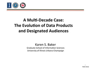  
	
  
A	
  Mul&-­‐Decade	
  Case:	
  	
  
The	
  Evolu&on	
  of	
  Data	
  Products	
  	
  
and	
  Designated	
  Audiences	
  
	
  
	
  
NISO	
  2016	
  
Karen	
  S.	
  Baker	
  
Graduate	
  School	
  of	
  Informa<on	
  Sciences	
  
University	
  of	
  Illinois	
  Urbana-­‐Champaign	
  
1	
  
 