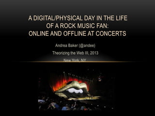A DIGITAL/PHYSICAL DAY IN THE LIFE
       OF A ROCK MUSIC FAN:
ONLINE AND OFFLINE AT CONCERTS
         Andrea Baker (@andee)
        Theorizing the Web III, 2013
              New York, NY
 