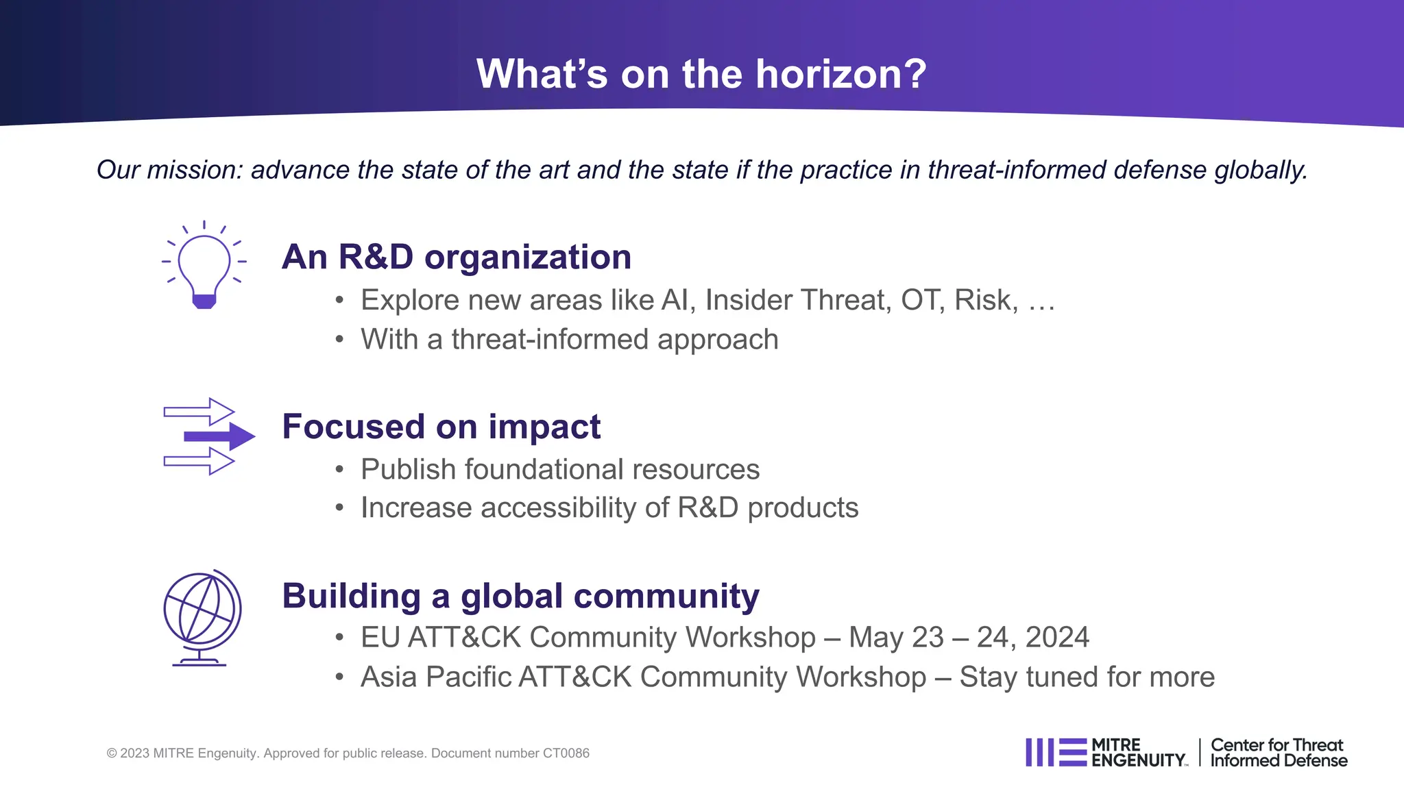 © 2023 MITRE Engenuity. Approved for public release. Document number CT0086
An R&D organization
• Explore new areas like AI, Insider Threat, OT, Risk, …
• With a threat-informed approach
Focused on impact
• Publish foundational resources
• Increase accessibility of R&D products
Building a global community
• EU ATT&CK Community Workshop – May 23 – 24, 2024
• Asia Pacific ATT&CK Community Workshop – Stay tuned for more
What’s on the horizon?
Our mission: advance the state of the art and the state if the practice in threat-informed defense globally.
 