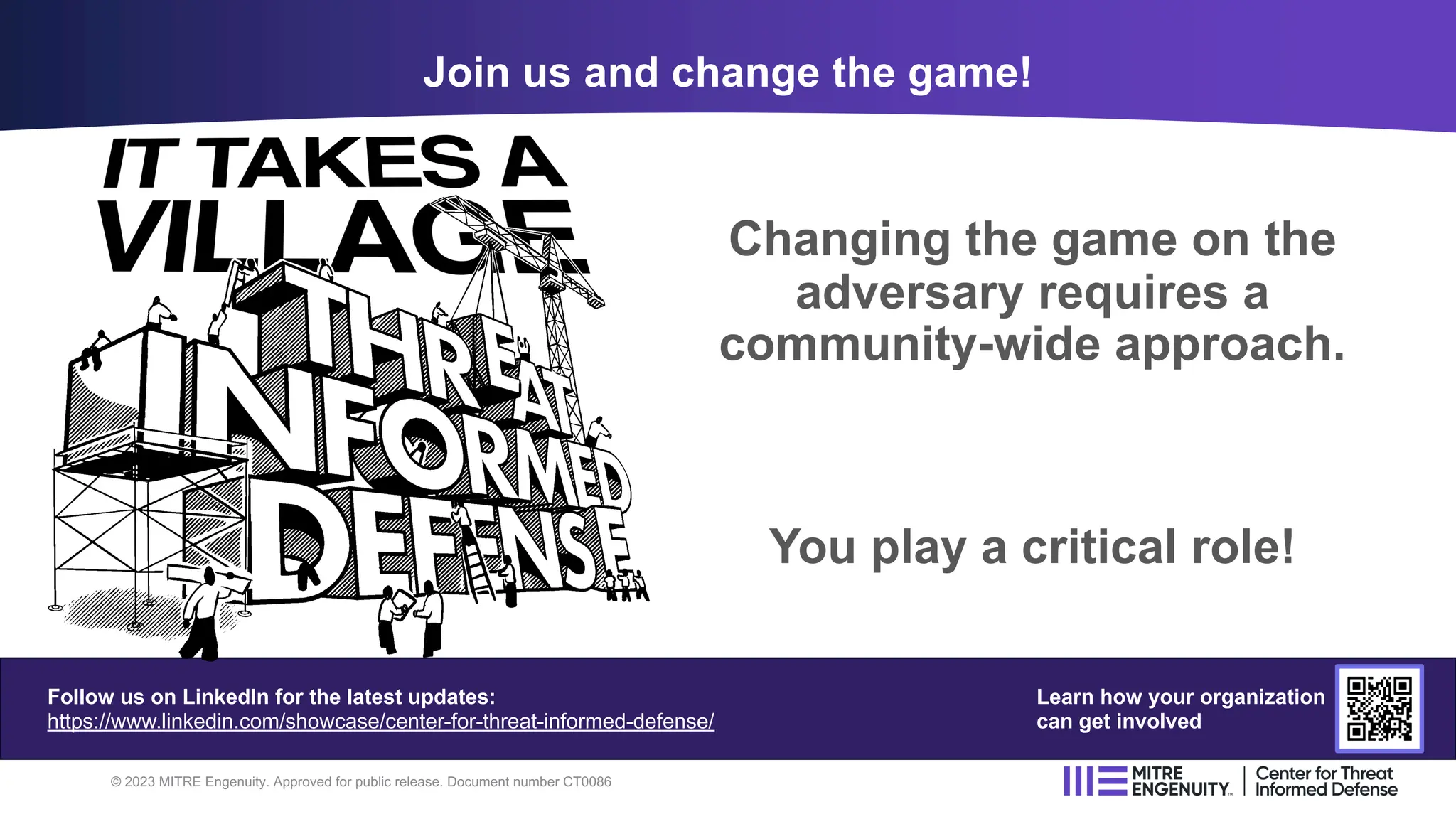 Changing the game on the
adversary requires a
community-wide approach.
You play a critical role!
Join us and change the game!
© 2023 MITRE Engenuity. Approved for public release. Document number CT0086
Follow us on LinkedIn for the latest updates:
https://www.linkedin.com/showcase/center-for-threat-informed-defense/
Learn how your organization
can get involved
 