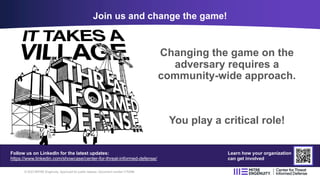 Changing the game on the
adversary requires a
community-wide approach.
You play a critical role!
Join us and change the game!
© 2023 MITRE Engenuity. Approved for public release. Document number CT0086
Follow us on LinkedIn for the latest updates:
https://www.linkedin.com/showcase/center-for-threat-informed-defense/
Learn how your organization
can get involved
 