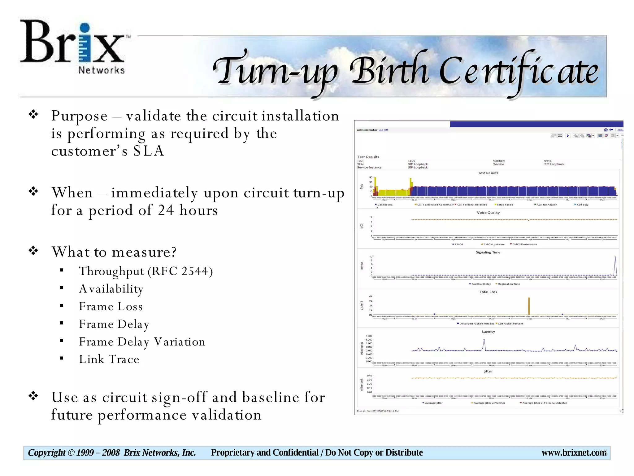Turn-up Birth Certificate Purpose – validate the circuit installation is performing as required by the customer’s SLA When – immediately upon circuit turn-up for a period of 24 hours What to measure? Throughput (RFC 2544) Availability Frame Loss Frame Delay Frame Delay Variation Link Trace Use as circuit sign-off and baseline for future performance validation 
