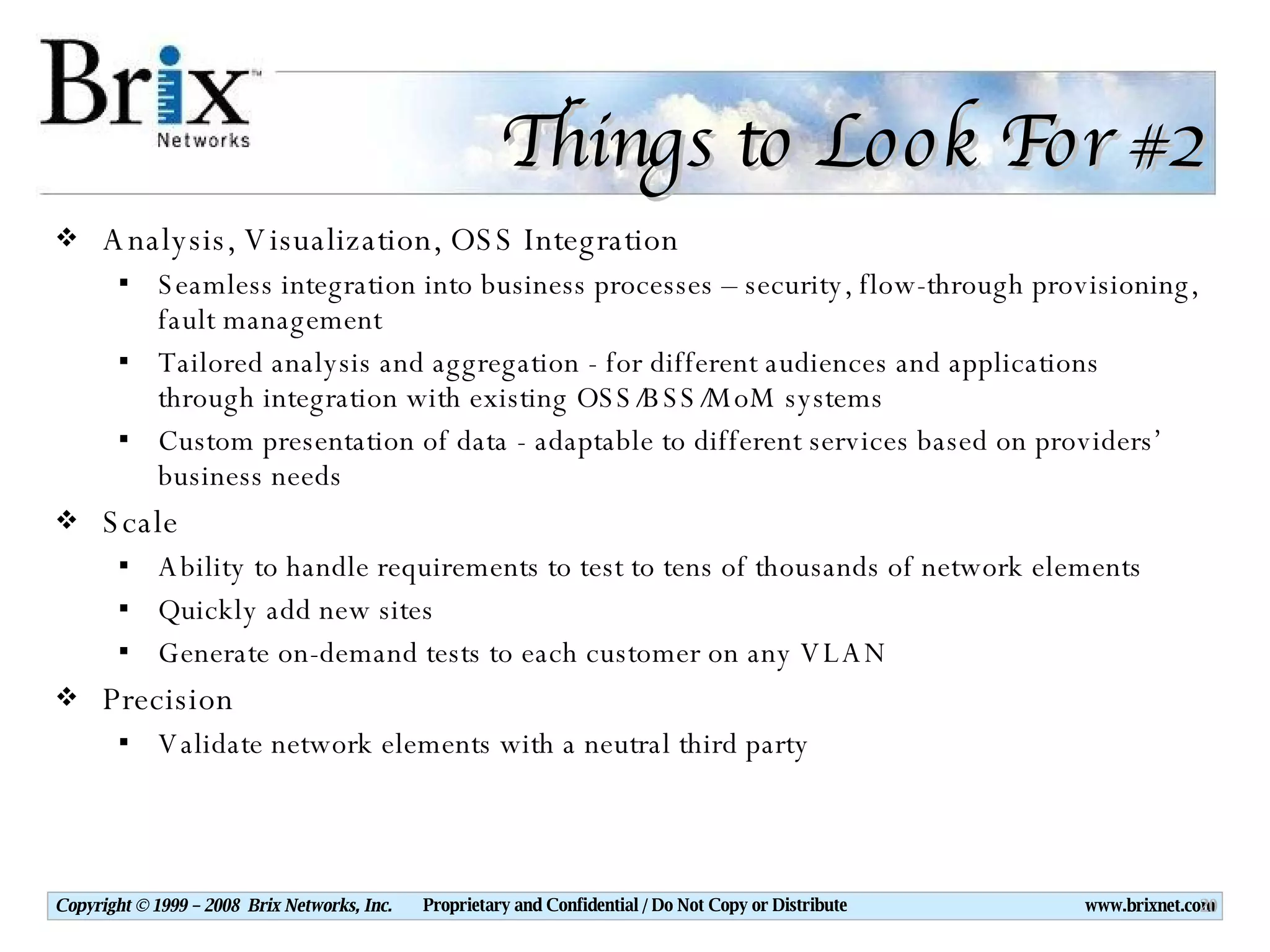 Things to Look For #2 Analysis, Visualization, OSS Integration Seamless integration into business processes – security, flow-through provisioning, fault management Tailored analysis and aggregation - for different audiences and applications through integration with existing OSS/BSS/MoM systems Custom presentation of data - adaptable to different services based on providers’ business needs Scale Ability to handle requirements to test to tens of thousands of network elements Quickly add new sites Generate on-demand tests to each customer on any VLAN Precision Validate network elements with a neutral third party 