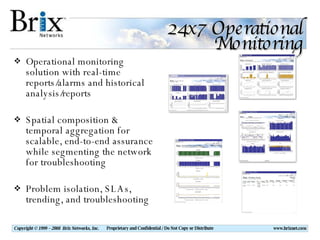 24x7 Operational Monitoring Operational monitoring solution with real-time reports/alarms and historical analysis/reports Spatial composition & temporal aggregation for scalable, end-to-end assurance while segmenting the network for troubleshooting Problem isolation, SLAs, trending, and troubleshooting 