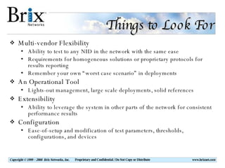 Things to Look For Multi-vendor Flexibility Ability to test to any NID in the network with the same ease Requirements for homogeneous solutions or proprietary protocols for results reporting Remember your own “worst case scenario” in deployments An Operational Tool Lights-out management, large scale deployments, solid references Extensibility Ability to leverage the system in other parts of the network for consistent performance results Configuration Ease-of-setup and modification of test parameters, thresholds, configurations, and devices 