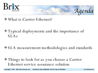 Agenda What is Carrier Ethernet? Typical deployments and the importance of SLAs SLA measurement methodologies and standards Things to look for as you choose a Carrier Ethernet service assurance solution 