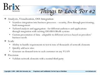 Things to Look For #2 Analysis, Visualization, OSS Integration Seamless integration into business processes – security, flow-through provisioning, fault management Tailored analysis and aggregation - for different audiences and applications through integration with existing OSS/BSS/MoM systems Custom presentation of data - adaptable to different services based on providers’ business needs Scale Ability to handle requirements to test to tens of thousands of network elements Quickly add new sites Generate on-demand tests to each customer on any VLAN Precision Validate network elements with a neutral third party 